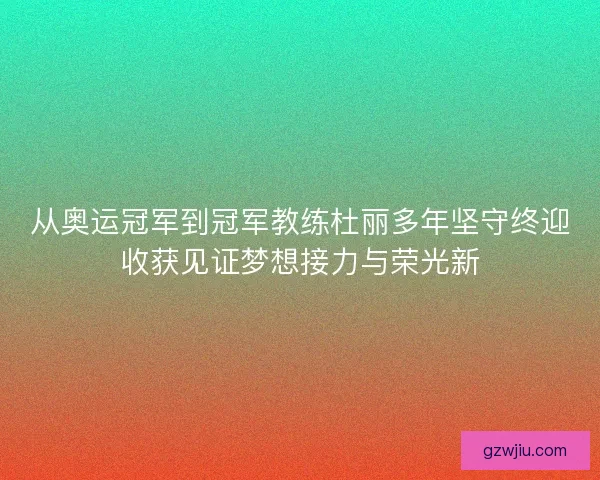 从奥运冠军到冠军教练杜丽多年坚守终迎收获见证梦想接力与荣光新