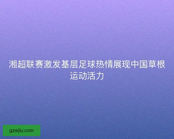 湘超联赛激发基层足球热情展现中国草根运动活力