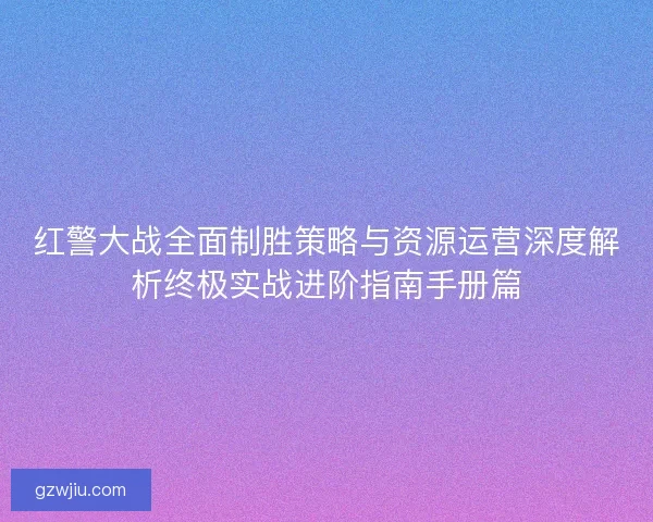 红警大战全面制胜策略与资源运营深度解析终极实战进阶指南手册篇