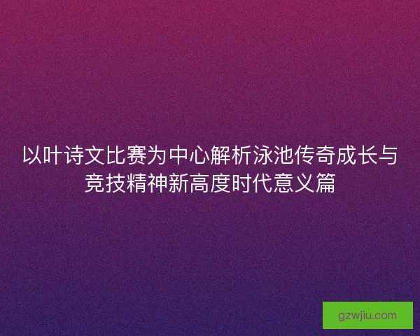 以叶诗文比赛为中心解析泳池传奇成长与竞技精神新高度时代意义篇
