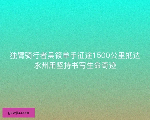 独臂骑行者吴筱单手征途1500公里抵达永州用坚持书写生命奇迹