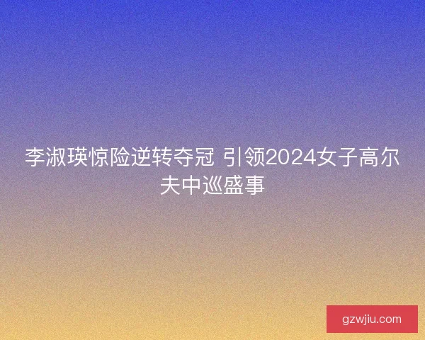 李淑瑛惊险逆转夺冠 引领2024女子高尔夫中巡盛事