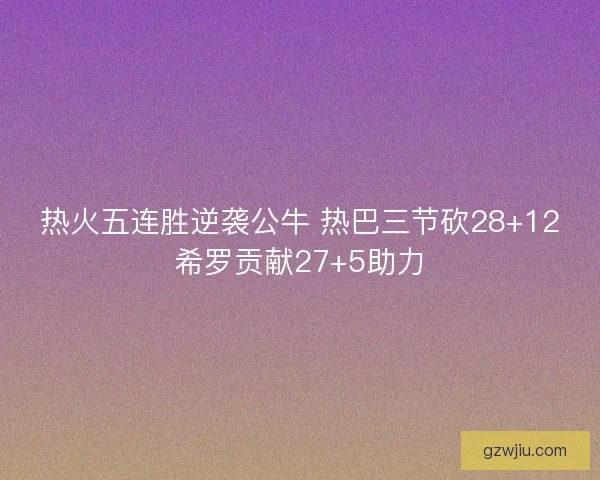 热火五连胜逆袭公牛 热巴三节砍28+12希罗贡献27+5助力