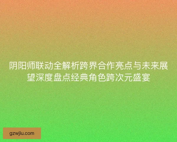 阴阳师联动全解析跨界合作亮点与未来展望深度盘点经典角色跨次元盛宴